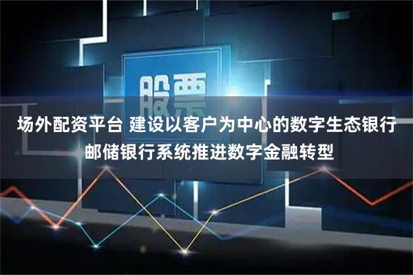 场外配资平台 建设以客户为中心的数字生态银行 邮储银行系统推进数字金融转型
