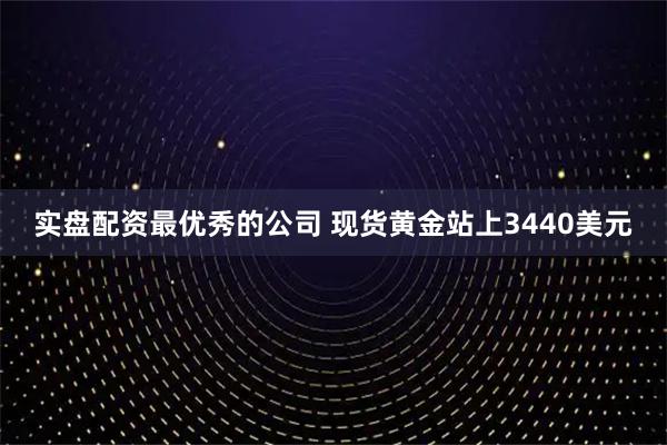 实盘配资最优秀的公司 现货黄金站上3440美元