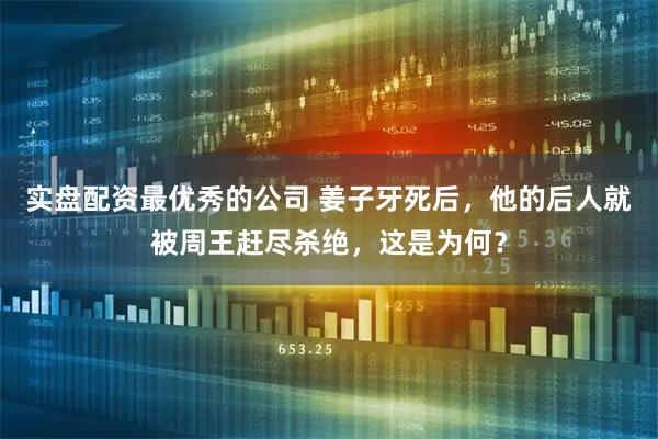 实盘配资最优秀的公司 姜子牙死后，他的后人就被周王赶尽杀绝，这是为何？