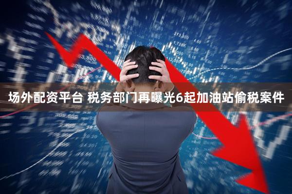 场外配资平台 税务部门再曝光6起加油站偷税案件