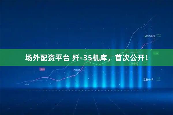 场外配资平台 歼-35机库，首次公开！