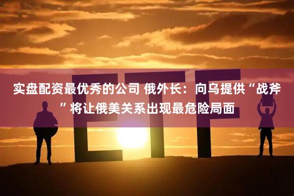 实盘配资最优秀的公司 俄外长：向乌提供“战斧”将让俄美关系出现最危险局面