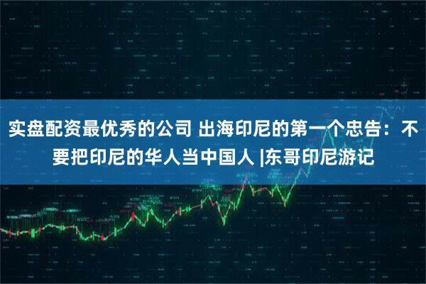 实盘配资最优秀的公司 出海印尼的第一个忠告：不要把印尼的华人当中国人 |东哥印尼游记