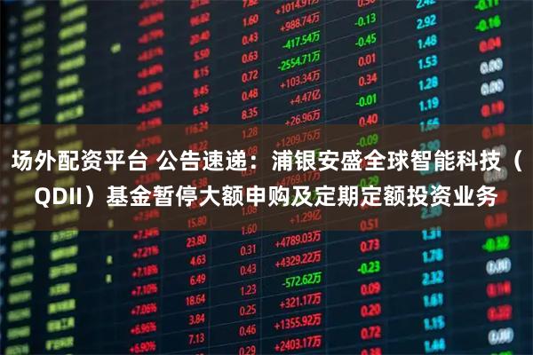 场外配资平台 公告速递：浦银安盛全球智能科技（QDII）基金暂停大额申购及定期定额投资业务