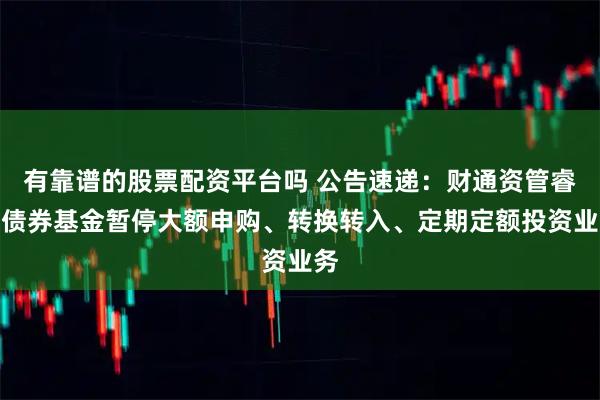 有靠谱的股票配资平台吗 公告速递：财通资管睿盈债券基金暂停大额申购、转换转入、定期定额投资业务