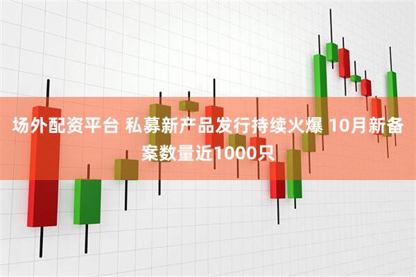 场外配资平台 私募新产品发行持续火爆 10月新备案数量近1000只