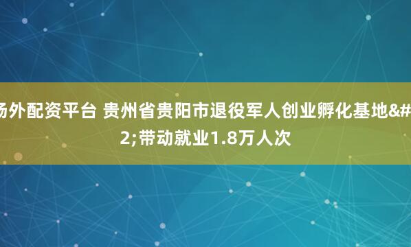 场外配资平台 贵州省贵阳市退役军人创业孵化基地&#32;带动就业1.8万人次
