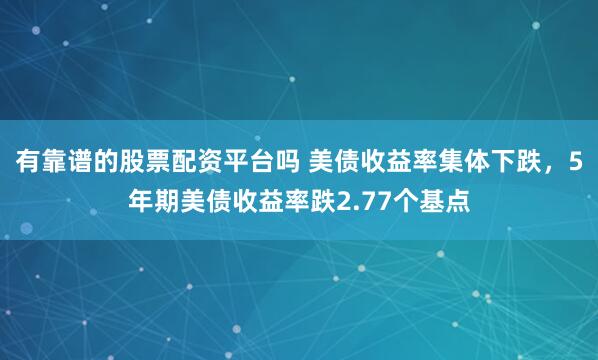 有靠谱的股票配资平台吗 美债收益率集体下跌，5年期美债收益率跌2.77个基点