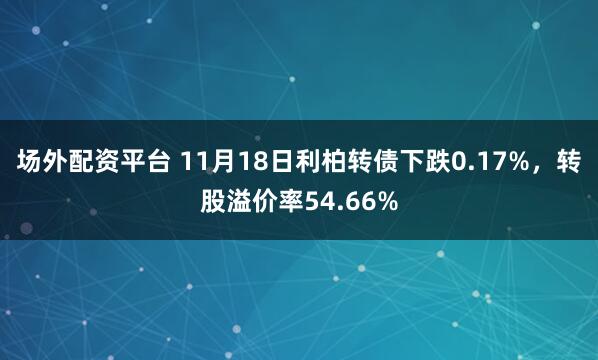 场外配资平台 11月18日利柏转债下跌0.17%，转股溢价率54.66%