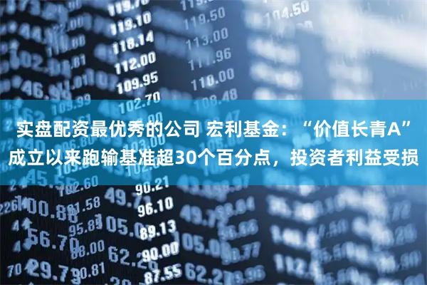 实盘配资最优秀的公司 宏利基金：“价值长青A”成立以来跑输基准超30个百分点，投资者利益受损