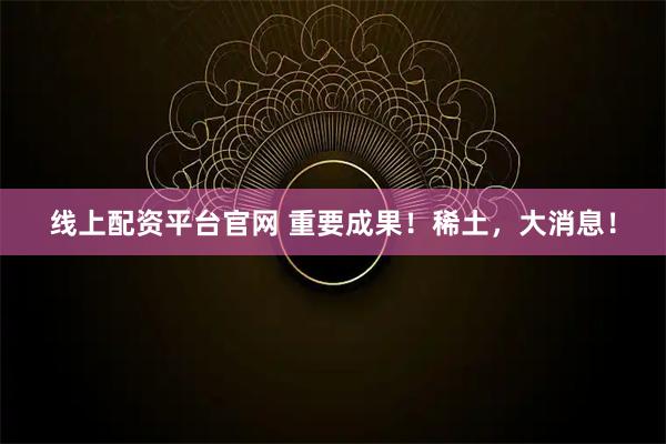 线上配资平台官网 重要成果！稀土，大消息！