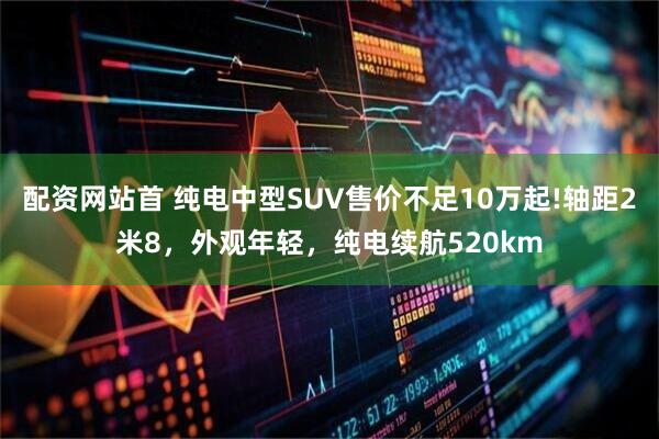 配资网站首 纯电中型SUV售价不足10万起!轴距2米8，外观年轻，纯电续航520km