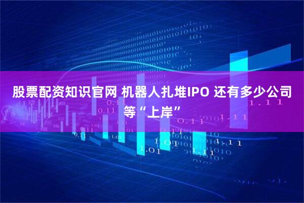 股票配资知识官网 机器人扎堆IPO 还有多少公司等“上岸”