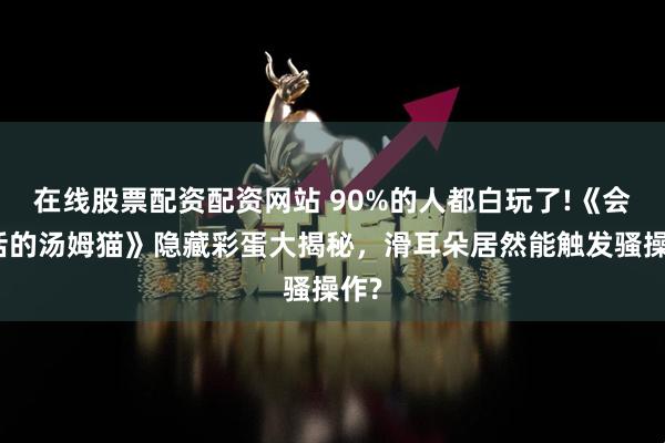 在线股票配资配资网站 90%的人都白玩了!《会说话的汤姆猫》隐藏彩蛋大揭秘，滑耳朵居然能触发骚操作?