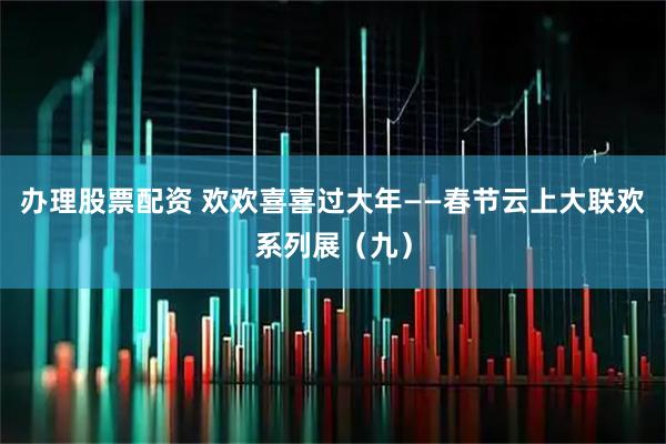 办理股票配资 欢欢喜喜过大年——春节云上大联欢系列展（九）