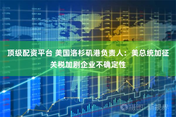 顶级配资平台 美国洛杉矶港负责人：美总统加征关税加剧企业不确定性