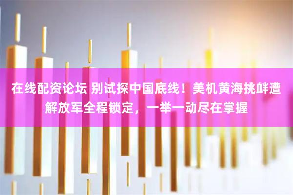 在线配资论坛 别试探中国底线！美机黄海挑衅遭解放军全程锁定，一举一动尽在掌握